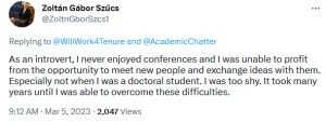 This March fifth, 2023, comment comes from Zoltan Gabor Szucs, in reply to Will Work 4 Tenure and Academic Chatter. As an introvert, I never enjoyed conferences and I was unable to profit from the opportunity to meet new people and exchange ideas with them. Especially not when I was a doctoral student. I was too shy. It took many years until I was able to overcome these difficulties.