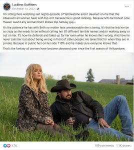 This is a screenshot of a December 2022 Facebook post from Luckless Outfitters. It reads, I'm sitting her watching last night's episode of Yellowstone and it dawned on me that the obsession all women have with Rip isn't because he is good looking. Because, let's be honest, Cole Hauser wasn't any women that I know's top fantasy guy. It's the patience he has with Beth no matter how unreasonable she is being. It's that he lets her be as crazy as she needs to be without calling her 30 different terrible names and/or walking away or out on her. It's how he defends and takes up for her even when he knows she's wrong. And how he never calls her out about being wrong in front of other people. He saves that for when they are in private. Because in public he's on her side 110 percent and he makes sure everyone knows that. That's the fantasy all women have became obsessed over since the first season of Yellowstone.